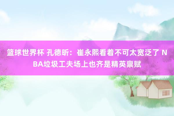 篮球世界杯 孔德昕：崔永熙看着不可太宽泛了 NBA垃圾工夫场上也齐是精英禀赋