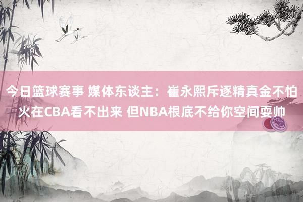 今日篮球赛事 媒体东谈主：崔永熙斥逐精真金不怕火在CBA看不出来 但NBA根底不给你空间耍帅