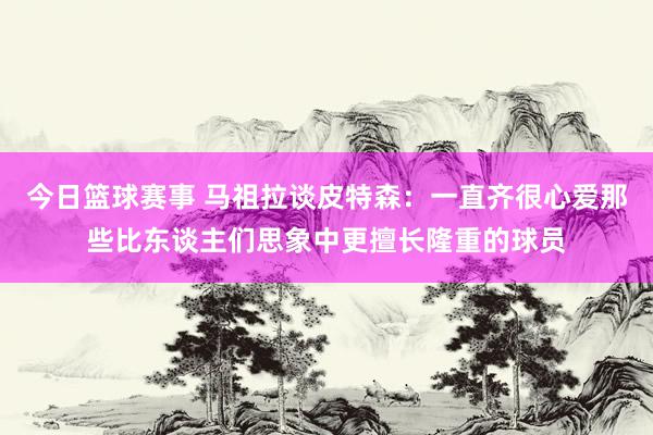 今日篮球赛事 马祖拉谈皮特森：一直齐很心爱那些比东谈主们思象中更擅长隆重的球员