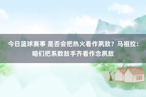 今日篮球赛事 是否会把热火看作夙敌？马祖拉：咱们把系数敌手齐看作念夙敌