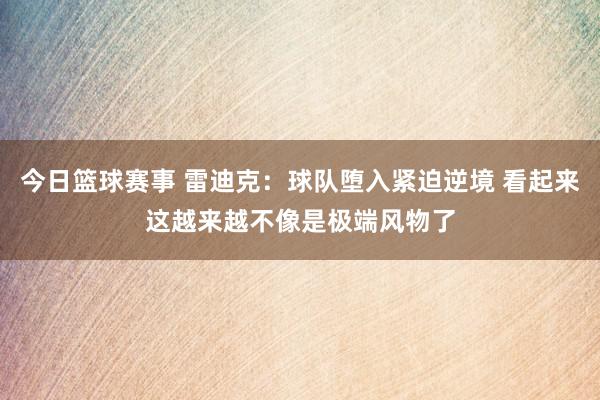 今日篮球赛事 雷迪克：球队堕入紧迫逆境 看起来这越来越不像是极端风物了