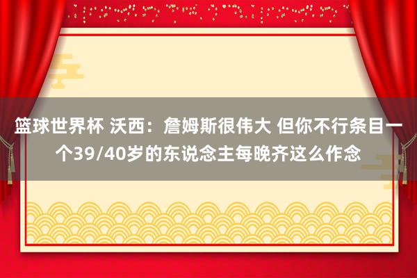 篮球世界杯 沃西：詹姆斯很伟大 但你不行条目一个39/40岁的东说念主每晚齐这么作念