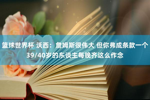 篮球世界杯 沃西：詹姆斯很伟大 但你弗成条款一个39/40岁的东谈主每晚齐这么作念