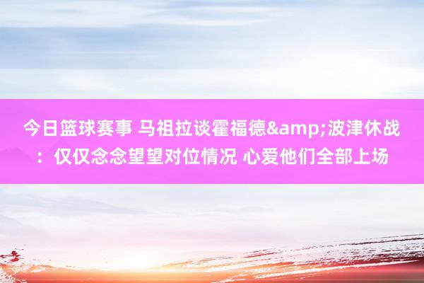 今日篮球赛事 马祖拉谈霍福德&波津休战：仅仅念念望望对位情况 心爱他们全部上场