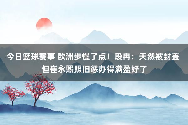 今日篮球赛事 欧洲步慢了点！段冉：天然被封盖 但崔永熙照旧惩办得满盈好了