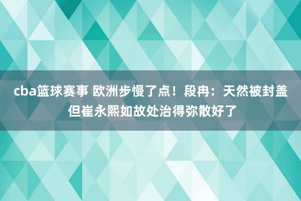 cba篮球赛事 欧洲步慢了点！段冉：天然被封盖 但崔永熙如故处治得弥散好了