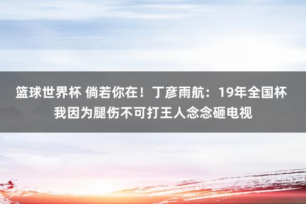 篮球世界杯 倘若你在！丁彦雨航：19年全国杯 我因为腿伤不可打王人念念砸电视