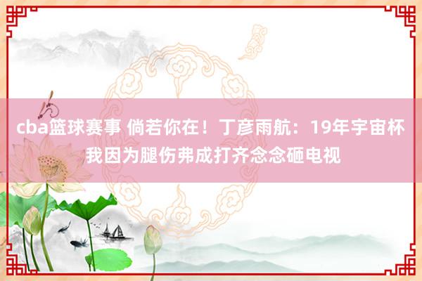 cba篮球赛事 倘若你在！丁彦雨航：19年宇宙杯 我因为腿伤弗成打齐念念砸电视