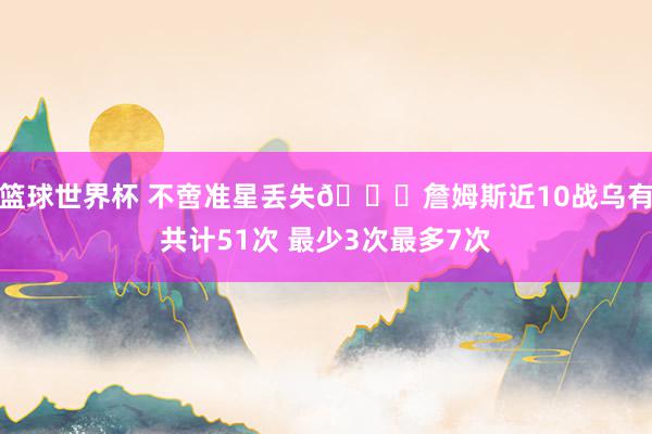 篮球世界杯 不啻准星丢失🙄詹姆斯近10战乌有共计51次 最少3次最多7次