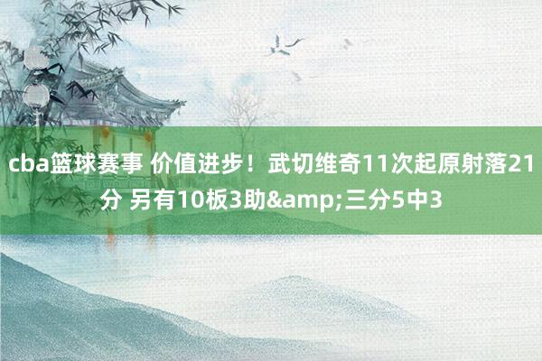 cba篮球赛事 价值进步！武切维奇11次起原射落21分 另有10板3助&三分5中3