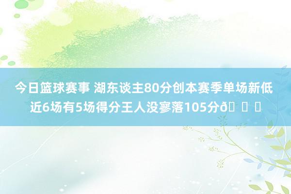 今日篮球赛事 湖东谈主80分创本赛季单场新低 近6场有5场得分王人没寥落105分😑