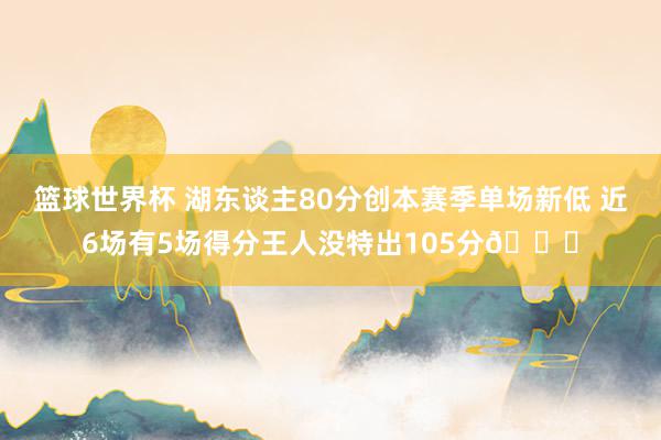 篮球世界杯 湖东谈主80分创本赛季单场新低 近6场有5场得分王人没特出105分😑