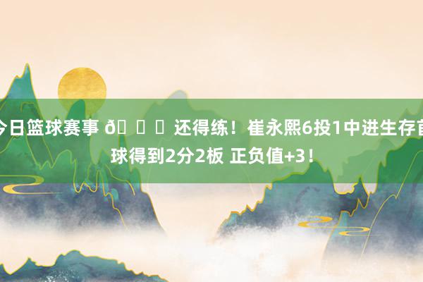 今日篮球赛事 👏还得练！崔永熙6投1中进生存首球得到2分2板 正负值+3！