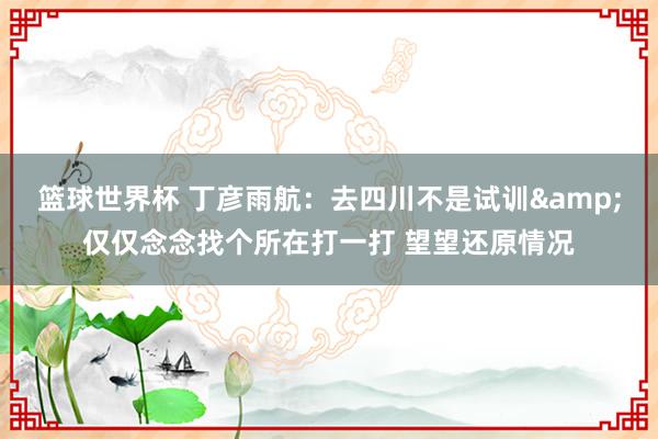 篮球世界杯 丁彦雨航：去四川不是试训&仅仅念念找个所在打一打 望望还原情况