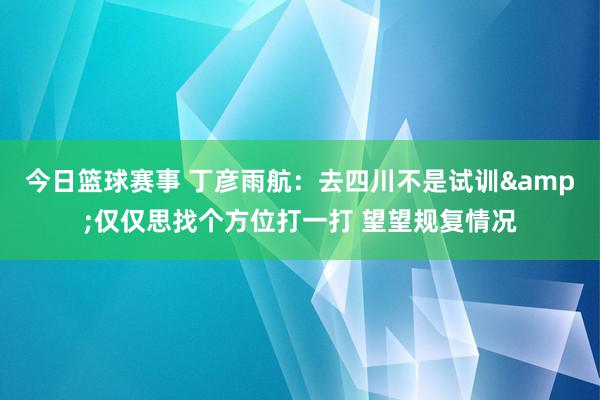 今日篮球赛事 丁彦雨航：去四川不是试训&仅仅思找个方位打一打 望望规复情况