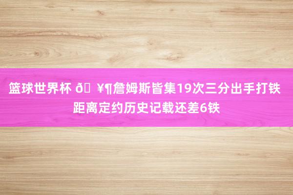 篮球世界杯 🥶詹姆斯皆集19次三分出手打铁 距离定约历史记载还差6铁