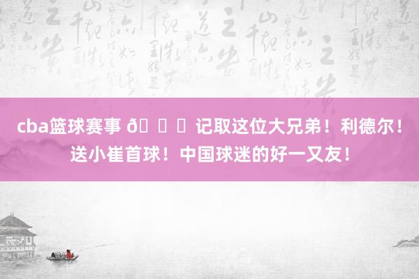 cba篮球赛事 😁记取这位大兄弟！利德尔！送小崔首球！中国球迷的好一又友！