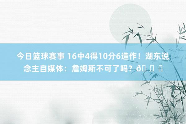 今日篮球赛事 16中4得10分6造作！湖东说念主自媒体：詹姆斯不可了吗？💔