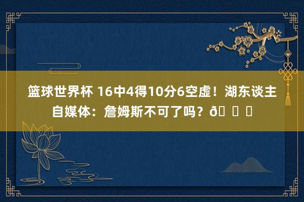 篮球世界杯 16中4得10分6空虚！湖东谈主自媒体：詹姆斯不可了吗？💔