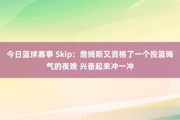 今日篮球赛事 Skip：詹姆斯又资格了一个投篮晦气的夜晚 兴奋起来冲一冲