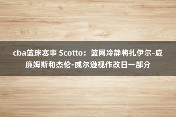 cba篮球赛事 Scotto：篮网冷静将扎伊尔-威廉姆斯和杰伦-威尔逊视作改日一部分