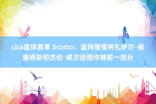 cba篮球赛事 Scotto：篮网慢慢将扎伊尔-威廉姆斯和杰伦-威尔逊视作畴前一部分