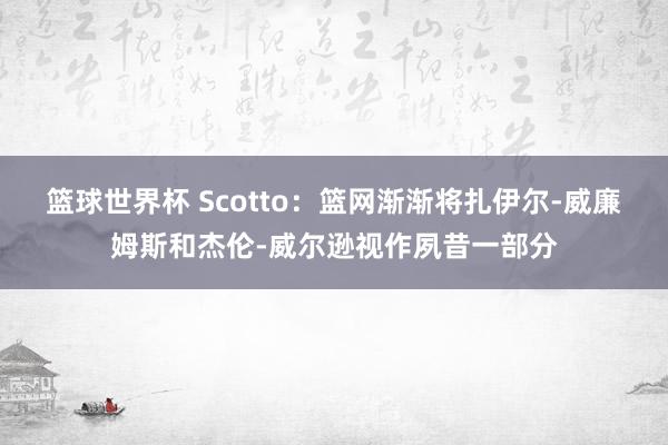 篮球世界杯 Scotto：篮网渐渐将扎伊尔-威廉姆斯和杰伦-威尔逊视作夙昔一部分