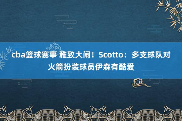 cba篮球赛事 雅致大闸！Scotto：多支球队对火箭扮装球员伊森有酷爱