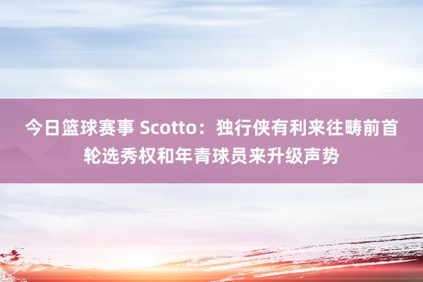 今日篮球赛事 Scotto：独行侠有利来往畴前首轮选秀权和年青球员来升级声势