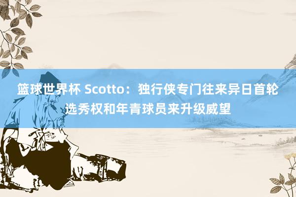 篮球世界杯 Scotto：独行侠专门往来异日首轮选秀权和年青球员来升级威望