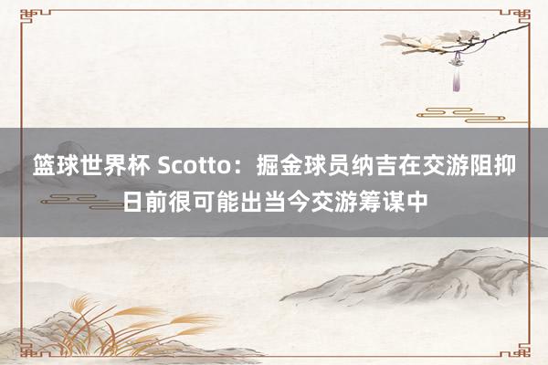 篮球世界杯 Scotto：掘金球员纳吉在交游阻抑日前很可能出当今交游筹谋中