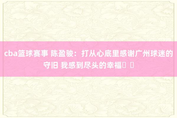 cba篮球赛事 陈盈骏：打从心底里感谢广州球迷的守旧 我感到尽头的幸福❤️