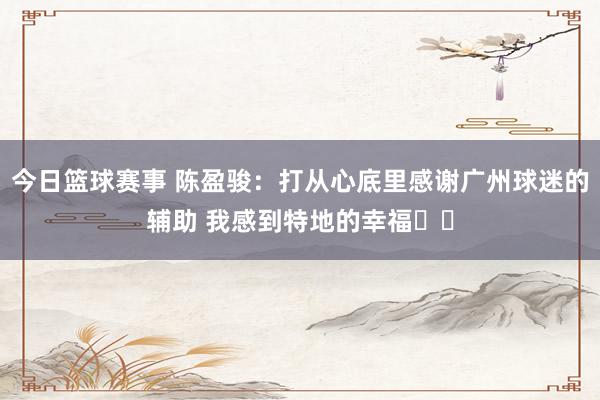 今日篮球赛事 陈盈骏：打从心底里感谢广州球迷的辅助 我感到特地的幸福❤️