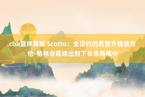 cba篮球赛事 Scotto：全定约的高管齐确信杰伦-格林会延续出刻下去来商榷中