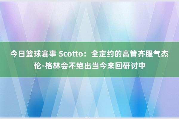 今日篮球赛事 Scotto：全定约的高管齐服气杰伦-格林会不绝出当今来回研讨中