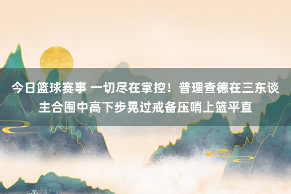 今日篮球赛事 一切尽在掌控！普理查德在三东谈主合围中高下步晃过戒备压哨上篮平直