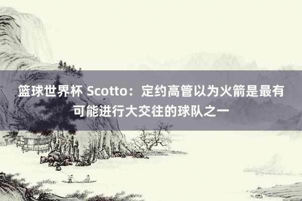 篮球世界杯 Scotto：定约高管以为火箭是最有可能进行大交往的球队之一