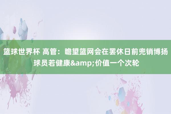 篮球世界杯 高管：瞻望篮网会在罢休日前兜销博扬 球员若健康&价值一个次轮