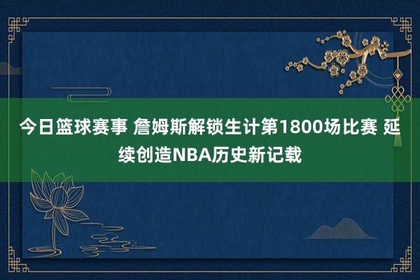 今日篮球赛事 詹姆斯解锁生计第1800场比赛 延续创造NBA历史新记载