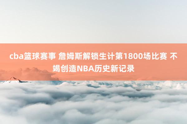 cba篮球赛事 詹姆斯解锁生计第1800场比赛 不竭创造NBA历史新记录