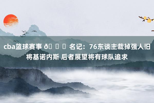 cba篮球赛事 👀名记：76东谈主裁掉强人旧将基诺内斯 后者展望将有球队追求