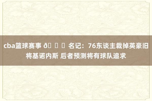 cba篮球赛事 👀名记：76东谈主裁掉英豪旧将基诺内斯 后者预测将有球队追求