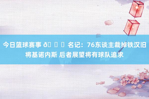 今日篮球赛事 👀名记：76东谈主裁掉铁汉旧将基诺内斯 后者展望将有球队追求