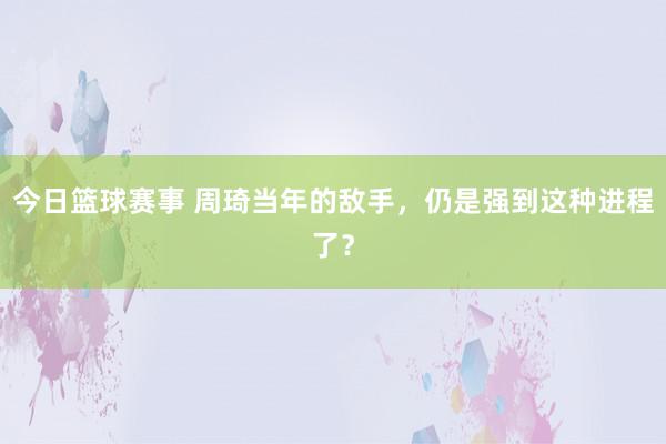 今日篮球赛事 周琦当年的敌手，仍是强到这种进程了？