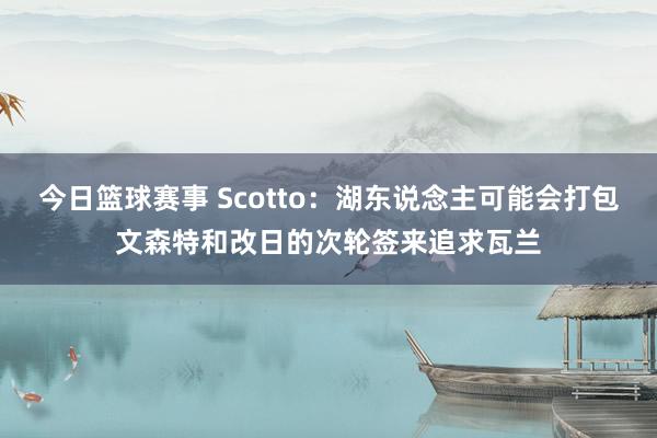 今日篮球赛事 Scotto：湖东说念主可能会打包文森特和改日的次轮签来追求瓦兰