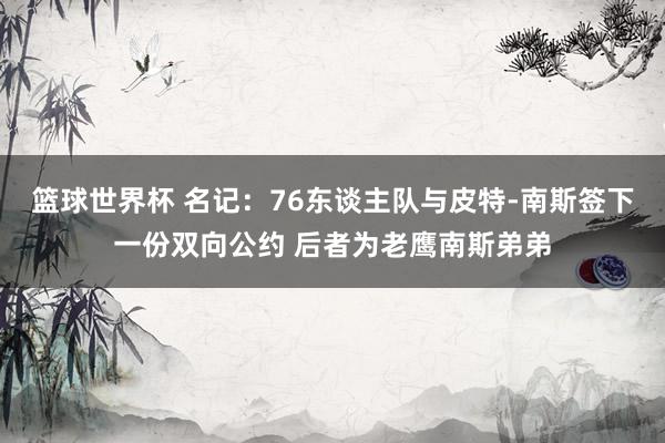 篮球世界杯 名记：76东谈主队与皮特-南斯签下一份双向公约 后者为老鹰南斯弟弟