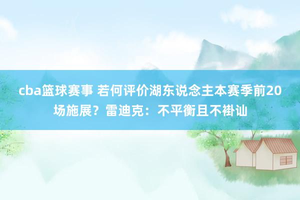 cba篮球赛事 若何评价湖东说念主本赛季前20场施展？雷迪克：不平衡且不褂讪