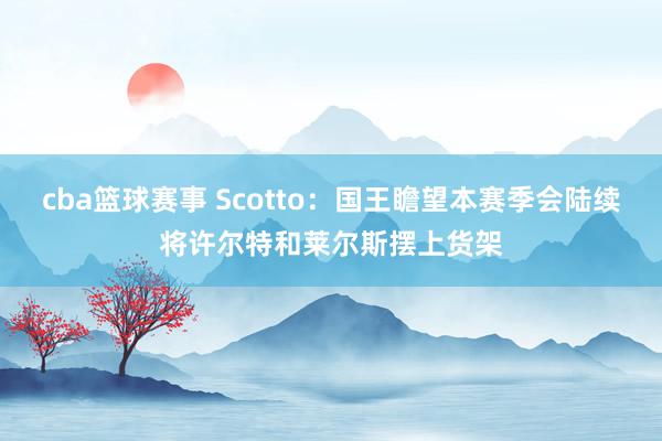 cba篮球赛事 Scotto：国王瞻望本赛季会陆续将许尔特和莱尔斯摆上货架