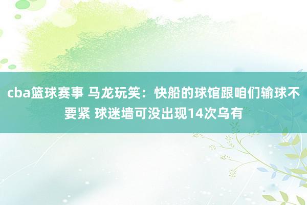 cba篮球赛事 马龙玩笑：快船的球馆跟咱们输球不要紧 球迷墙可没出现14次乌有