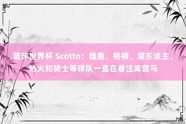 篮球世界杯 Scotto：雄鹿、袼褙、湖东谈主、热火和骑士等球队一直在眷注库兹马